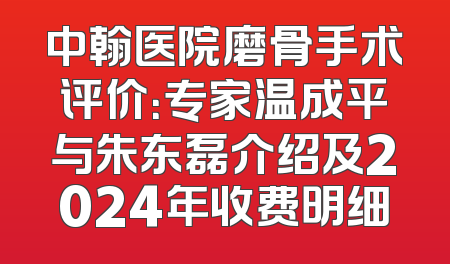 中翰医院磨骨手术评价：专家温成平与朱东磊介绍及2024年收费明细
