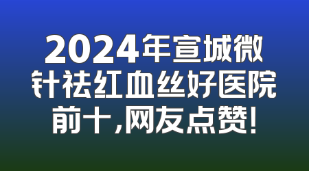 2024年宣城微针祛红血丝好医院前十，网友点赞！