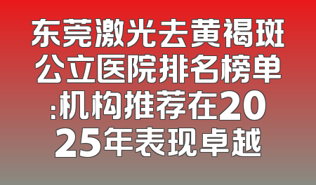 东莞激光去黄褐斑公立医院排名榜单：机构推荐在2025年表现卓越