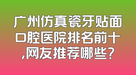 广州仿真瓷牙贴面口腔医院排名前十，网友推荐哪些？