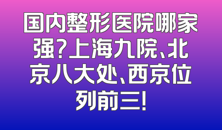 国内整形医院哪家强？上海九院、北京八大处、西京位列前三！