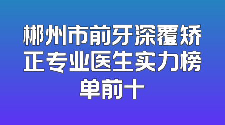 郴州市前牙深覆矫正专业医生实力榜单前十