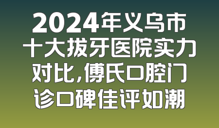 2024年义乌市十大拔牙医院实力对比，傅氏口腔门诊口碑佳评如潮