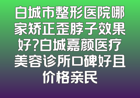 白城市整形医院哪家矫正歪脖子效果好？白城嘉颜医疗美容诊所口碑好且价格亲民