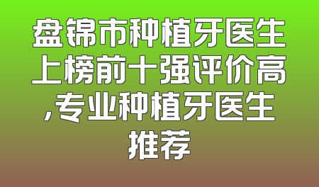 盘锦市种植牙医生上榜前十强评价高，专业种植牙医生推荐