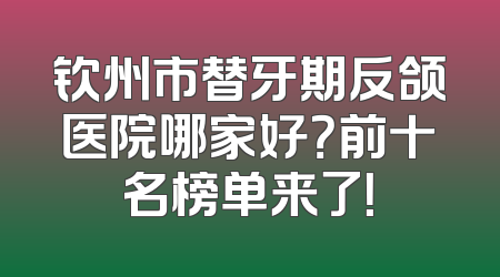 钦州市替牙期反颌医院哪家好？前十名榜单来了！