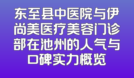 东至县中医院与伊尚美医疗美容门诊部在池州的人气与口碑实力概览
