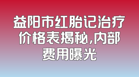 益阳市红胎记治疗价格表揭秘，内部费用曝光