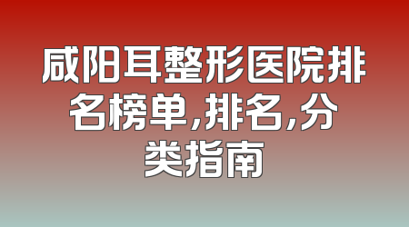 咸阳耳整形医院排名榜单，排名，分类指南