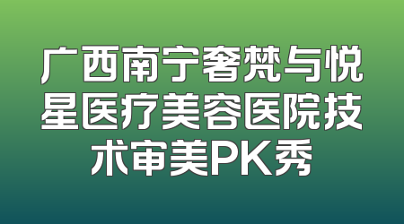 广西南宁奢梵与悦星医疗美容医院技术审美PK秀