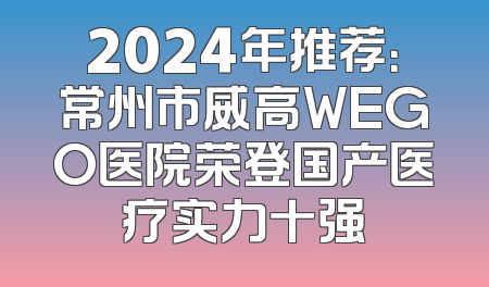 2024年推荐：常州市威高WEGO医院荣登国产医疗实力十强