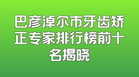 巴彦淖尔市牙齿矫正专家排行榜前十名揭晓