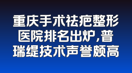 重庆手术祛疤整形医院排名出炉，普瑞缇技术声誉颇高