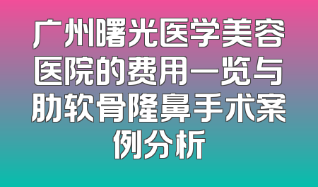 广州曙光医学美容医院的费用一览与肋软骨隆鼻手术案例分析