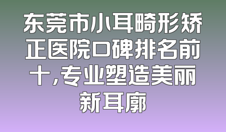 东莞市小耳畸形矫正医院口碑排名前十，专业塑造美丽新耳廓