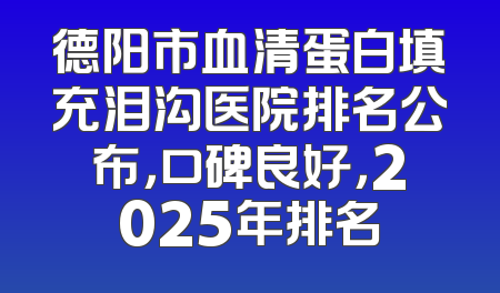 德阳市血清蛋白填充泪沟医院排名公布，口碑良好，2025年排名