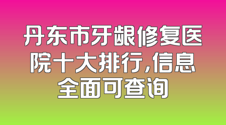 丹东市牙龈修复医院十大排行，信息全面可查询