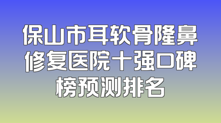 保山市耳软骨隆鼻修复医院十强口碑榜预测排名