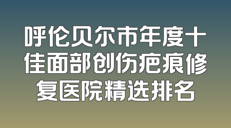 呼伦贝尔市年度十佳面部创伤疤痕修复医院精选排名