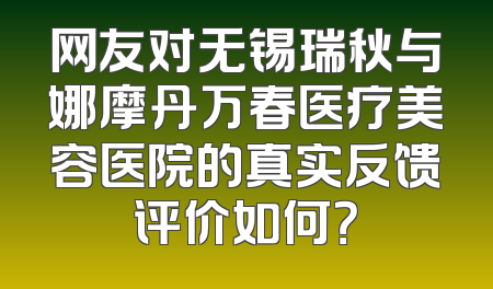 网友对无锡瑞秋与娜摩丹万春医疗美容医院的真实反馈评价如何？