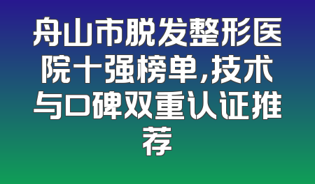 舟山市脱发整形医院十强榜单，技术与口碑双重认证推荐