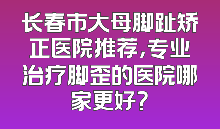长春市大母脚趾矫正医院推荐，专业治疗脚歪的医院哪家更好？