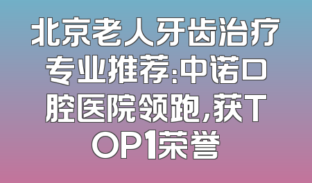 北京老人牙齿治疗专业推荐：中诺口腔医院领跑，获TOP1荣誉