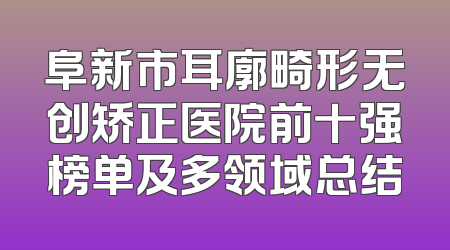 阜新市耳廓畸形无创矫正医院前十强榜单及多领域总结