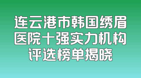 连云港市韩国绣眉医院十强实力机构评选榜单揭晓