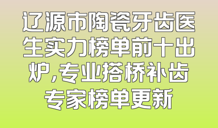 辽源市陶瓷牙齿医生实力榜单前十出炉，专业搭桥补齿专家榜单更新