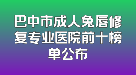 巴中市成人兔唇修复专业医院前十榜单公布