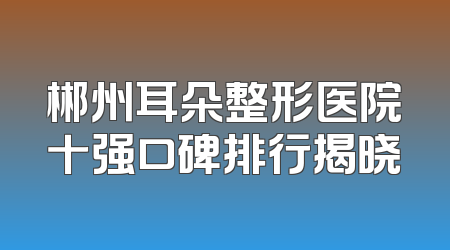 郴州耳朵整形医院十强口碑排行揭晓