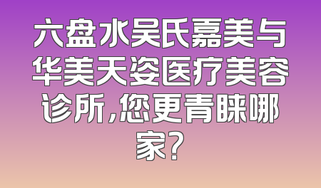 六盘水吴氏嘉美与华美天姿医疗美容诊所，您更青睐哪家？