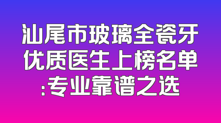 汕尾市玻璃全瓷牙优质医生上榜名单：专业靠谱之选