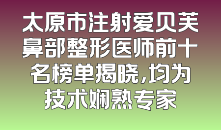 太原市注射爱贝芙鼻部整形医师前十名榜单揭晓，均为技术娴熟专家