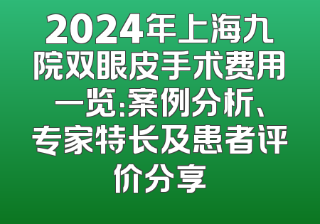 2024年上海九院双眼皮手术费用一览：案例分析、专家特长及患者评价分享