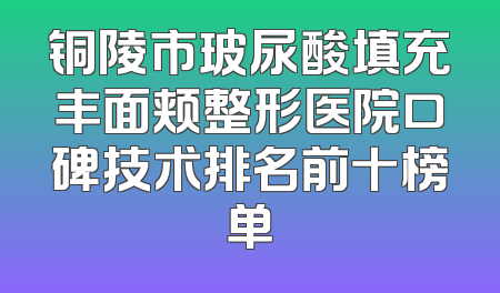 铜陵市玻尿酸填充丰面颊整形医院口碑技术排名前十榜单