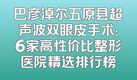 巴彦淖尔五原县超声波双眼皮手术：6家高性价比整形医院精选排行榜