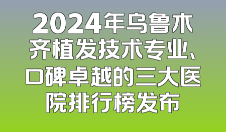 2024年乌鲁木齐植发技术专业、口碑卓越的三大医院排行榜发布