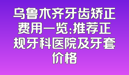 乌鲁木齐牙齿矫正费用一览：推荐正规牙科医院及牙套价格