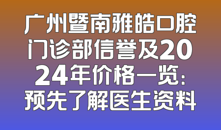 广州暨南雅皓口腔门诊部信誉及2024年价格一览：预先了解医生资料