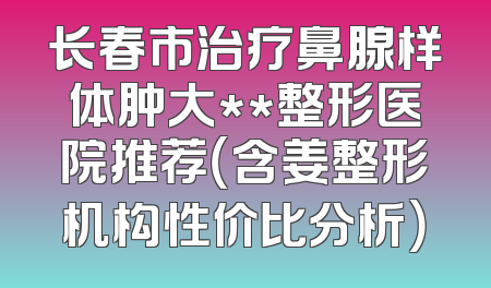 长春市治疗鼻腺样体肿大**整形医院推荐（含姜整形机构性价比分析）