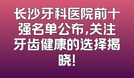 长沙牙科医院前十强名单公布，关注牙齿健康的选择揭晓！