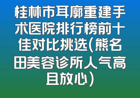 桂林市耳廓重建手术医院排行榜前十佳对比挑选（熊名田美容诊所人气高且放心）