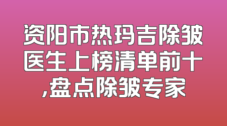 资阳市热玛吉除皱医生上榜清单前十，盘点除皱专家