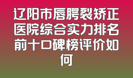 辽阳市唇腭裂矫正医院综合实力排名前十口碑榜评价如何