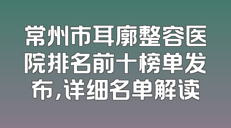 常州市耳廓整容医院排名前十榜单发布，详细名单解读