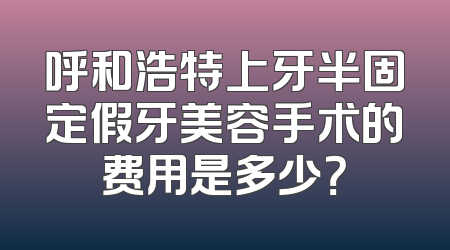 呼和浩特上牙半固定假牙美容手术的费用是多少？