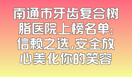 南通市牙齿复合树脂医院上榜名单：信赖之选，安全放心美化你的笑容