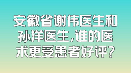 安徽省谢伟医生和孙洋医生，谁的医术更受患者好评？